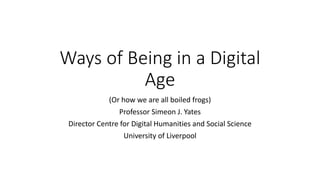 Ways of Being in a Digital
Age
(Or how we are all boiled frogs)
Professor Simeon J. Yates
Director Centre for Digital Humanities and Social Science
University of Liverpool
 