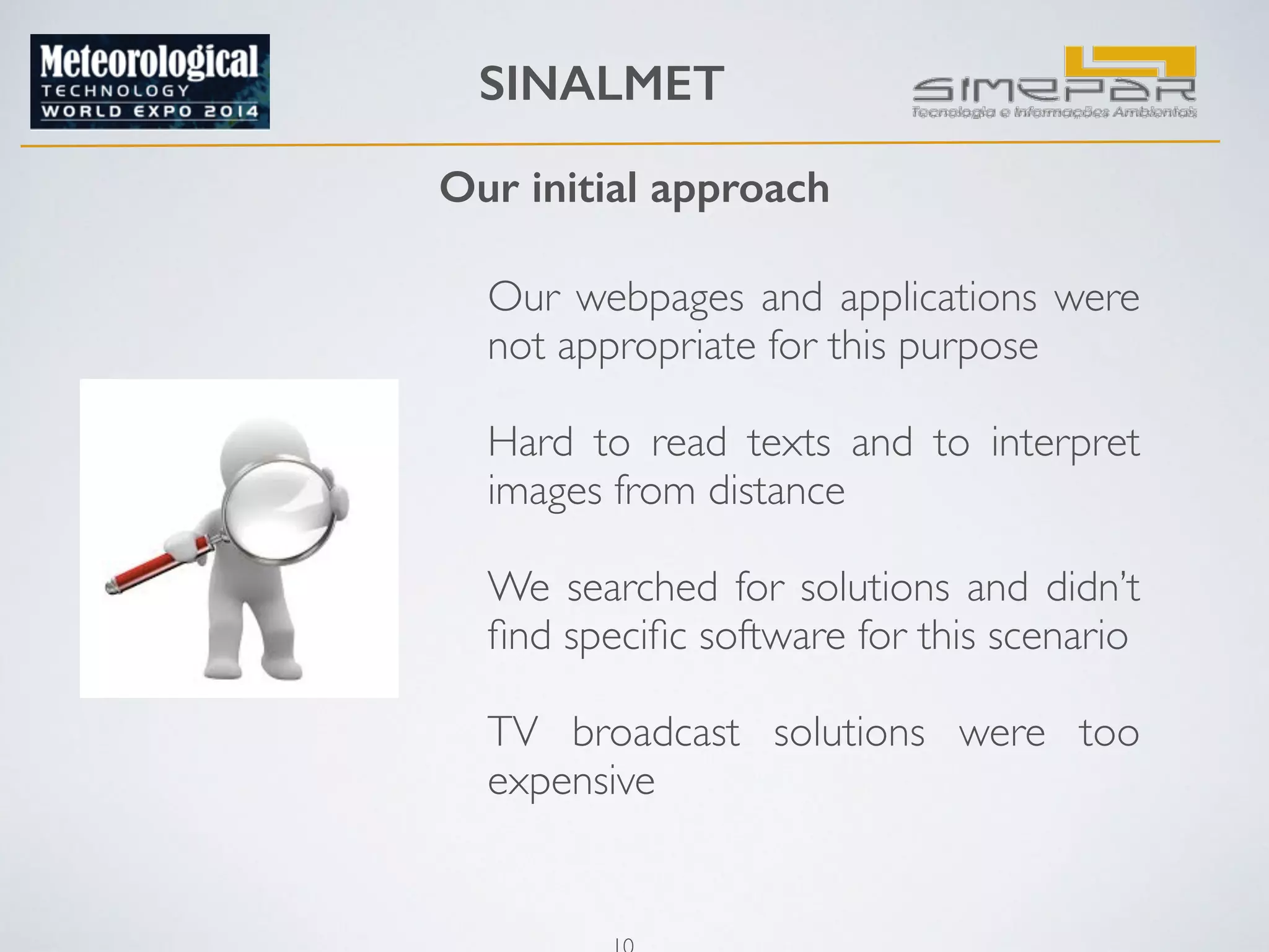 SINALMET 
Our initial approach 
Our webpages and applications were 
not appropriate for this purpose 
! 
Hard to read texts and to interpret 
images from distance 
! 
We searched for solutions and didn’t 
find specific software for this scenario 
TV broadcast solutions were too 
expensive 
10 
 