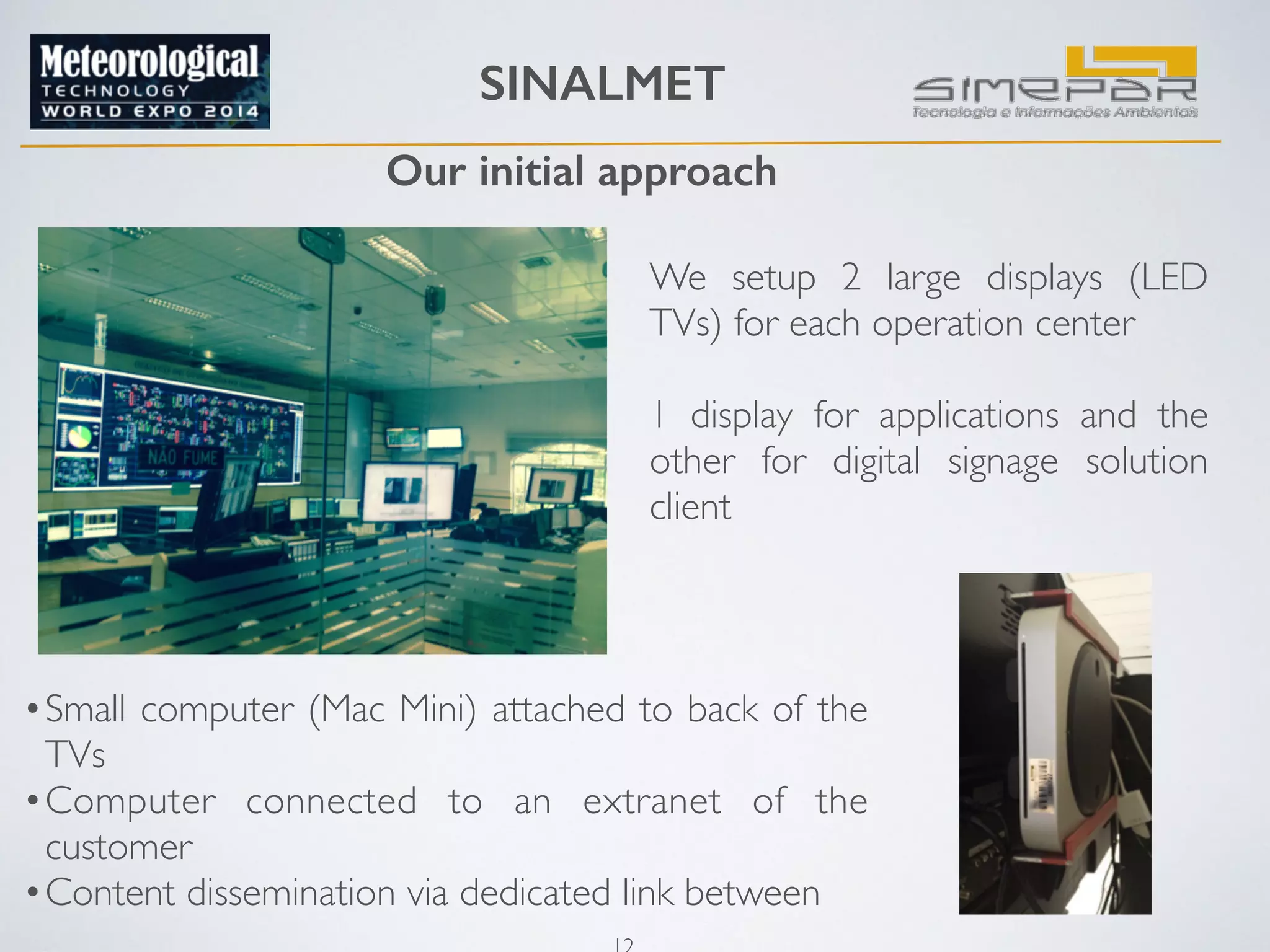 SINALMET 
Our initial approach 
12 
We setup 2 large displays (LED 
TVs) for each operation center 
! 
1 display for applications and the 
other for digital signage solution 
client 
•Small computer (Mac Mini) attached to back of the 
TVs 
•Computer connected to an extranet of the 
customer 
•Content dissemination via dedicated link between 
 