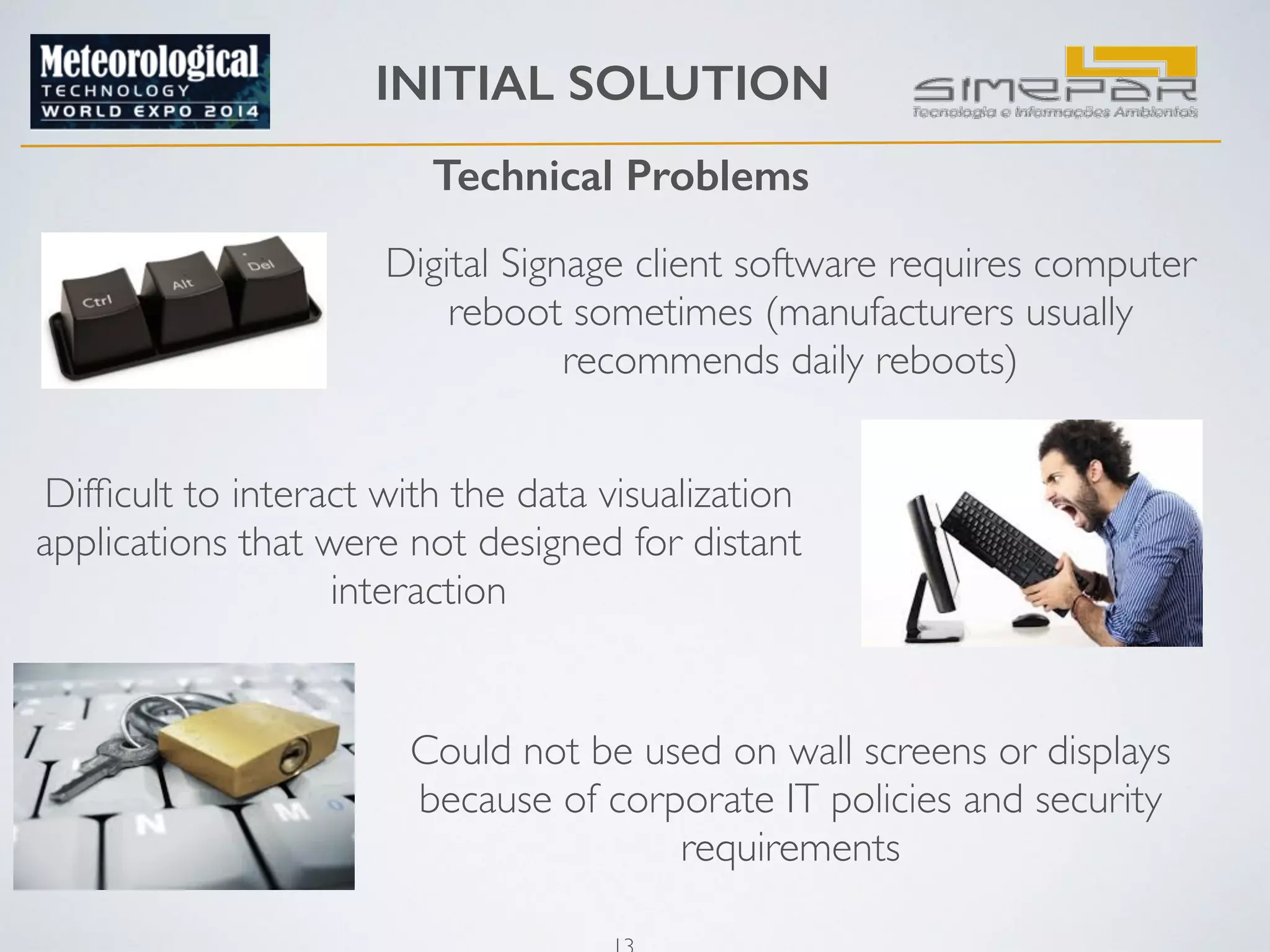 INITIAL SOLUTION 
Technical Problems 
Digital Signage client software requires computer 
reboot sometimes (manufacturers usually 
recommends daily reboots) 
Difficult to interact with the data visualization 
applications that were not designed for distant 
13 
interaction 
Could not be used on wall screens or displays 
because of corporate IT policies and security 
requirements 
 