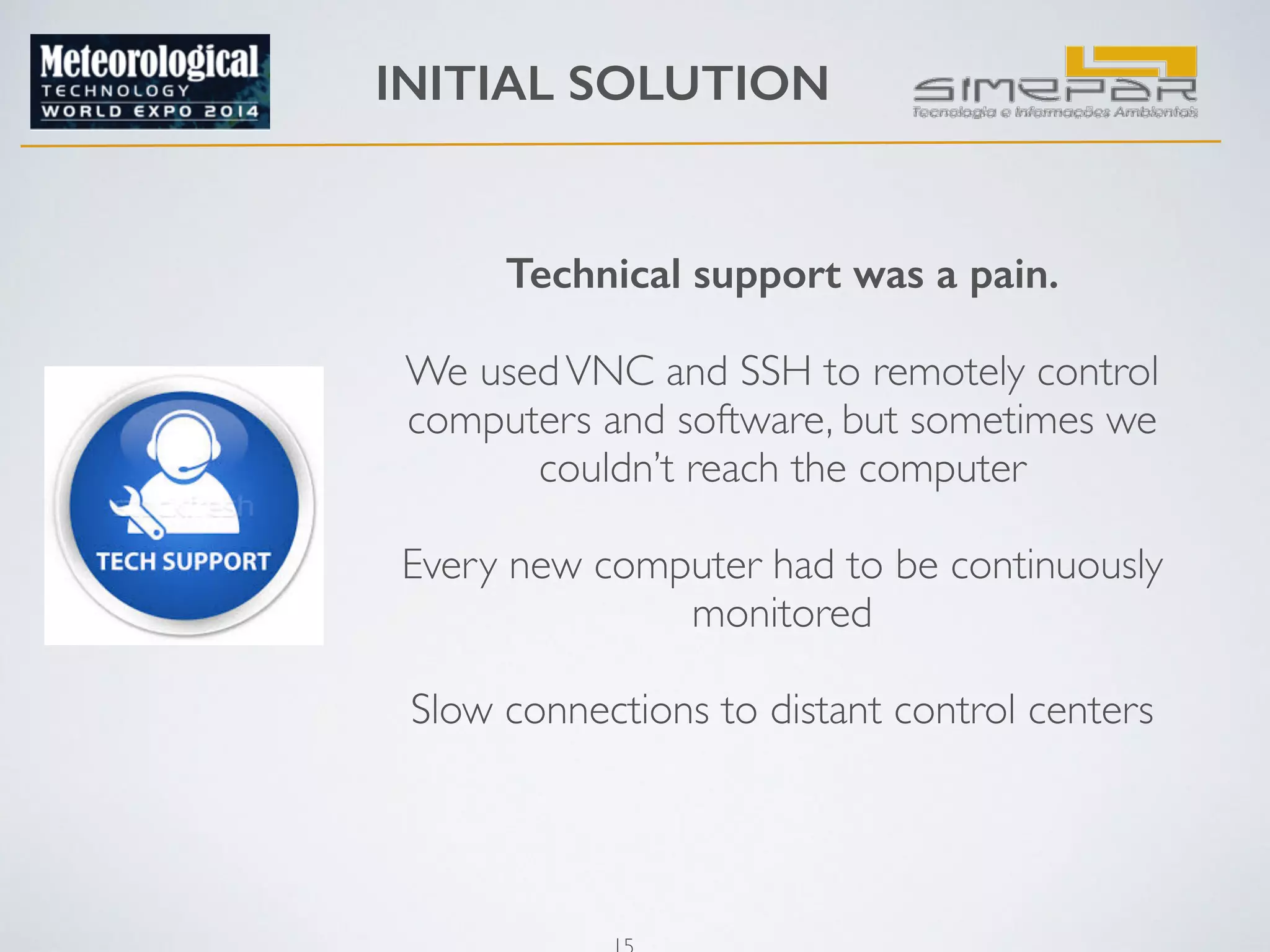 INITIAL SOLUTION 
Technical support was a pain. 
15 
! 
We used VNC and SSH to remotely control 
computers and software, but sometimes we 
couldn’t reach the computer 
! 
Every new computer had to be continuously 
monitored 
! 
Slow connections to distant control centers 
! 
 
