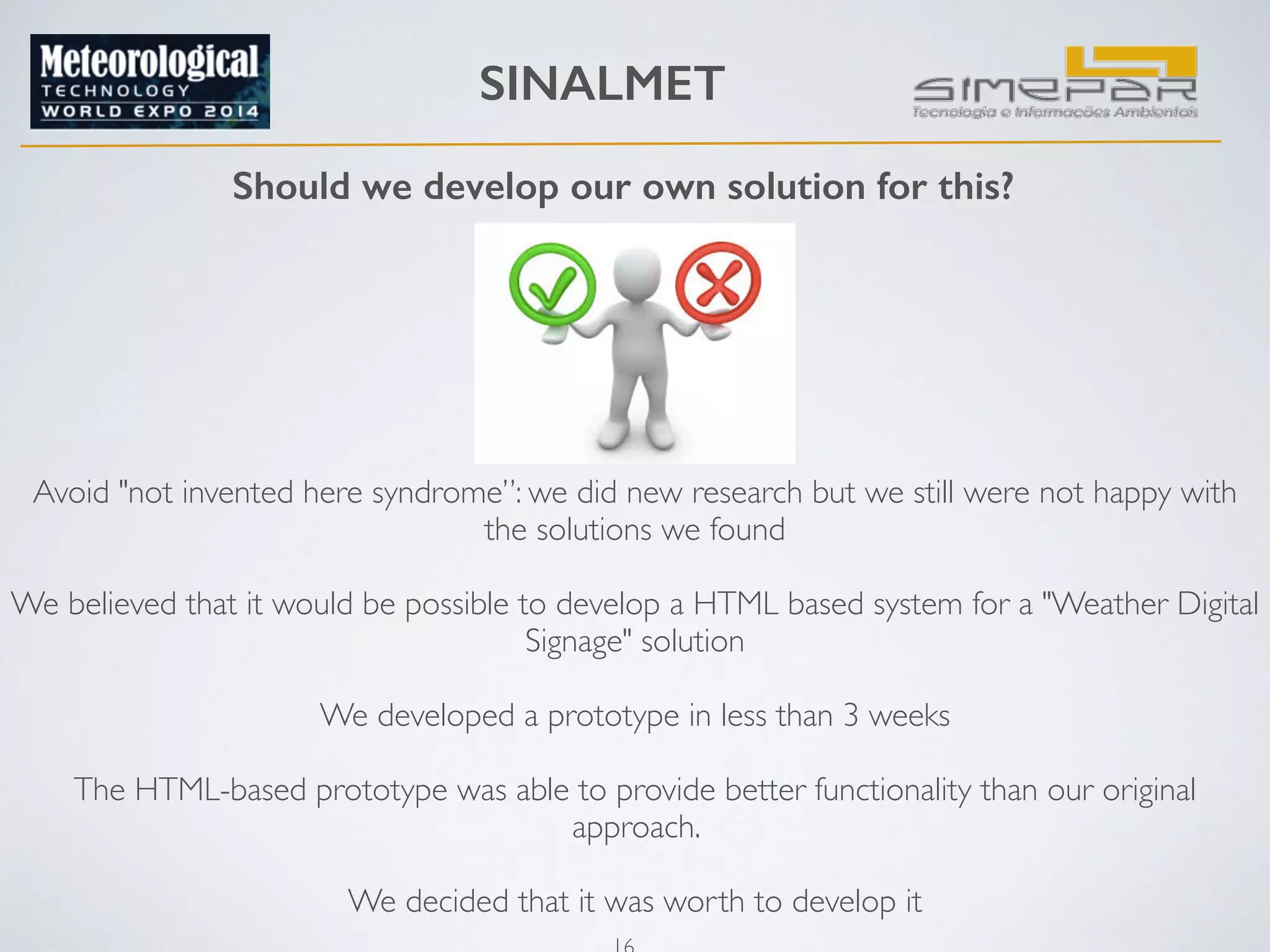 SINALMET 
Should we develop our own solution for this? 
Avoid "not invented here syndrome”: we did new research but we still were not happy with 
the solutions we found 
16 
! 
We believed that it would be possible to develop a HTML based system for a "Weather Digital 
Signage" solution 
! 
We developed a prototype in less than 3 weeks 
! 
The HTML-based prototype was able to provide better functionality than our original 
approach. 
! 
We decided that it was worth to develop it 
 