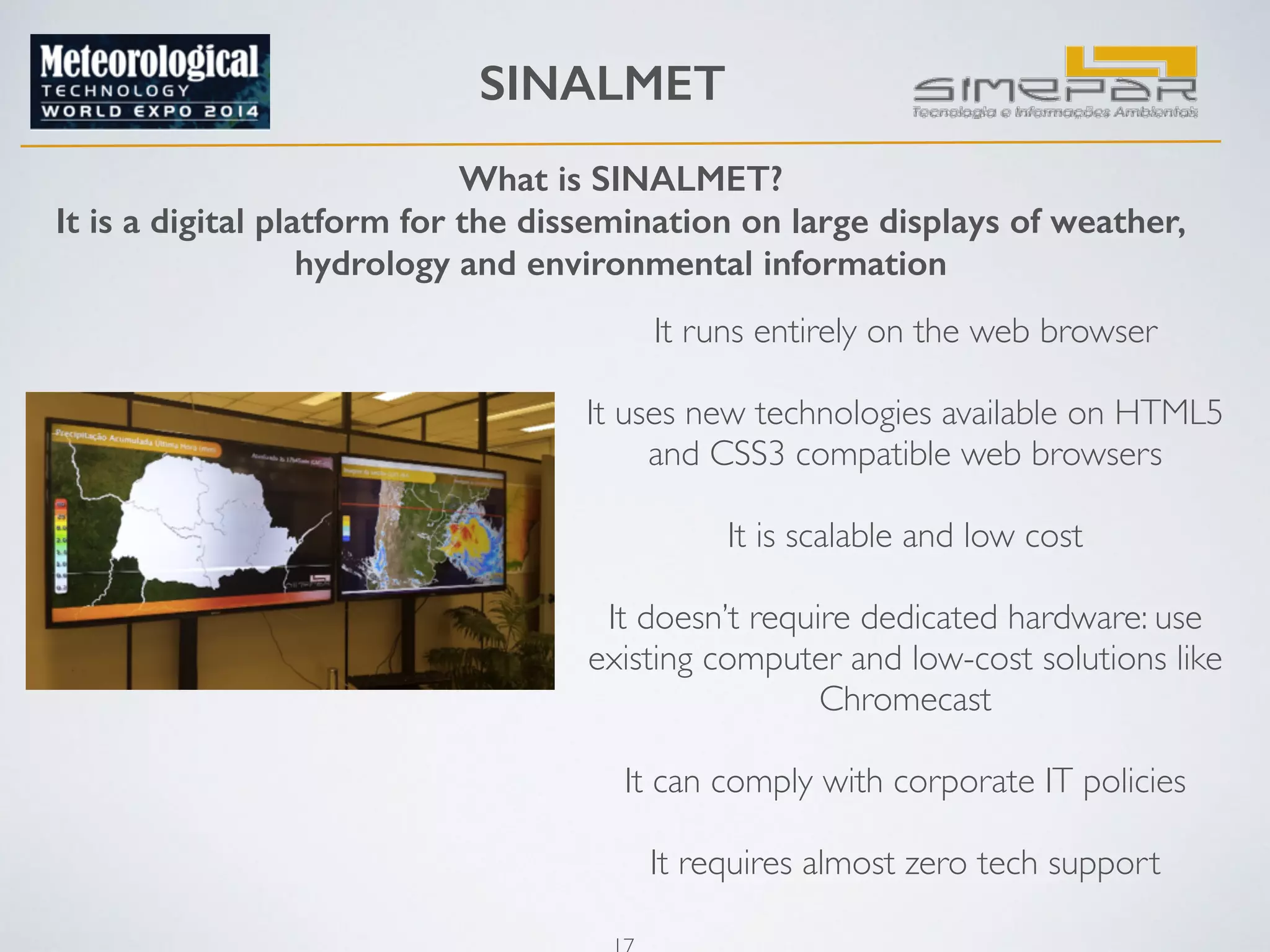 SINALMET 
! 
What is SINALMET? 
It is a digital platform for the dissemination on large displays of weather, 
hydrology and environmental information 
17 
It runs entirely on the web browser 
! 
It uses new technologies available on HTML5 
and CSS3 compatible web browsers 
! 
It is scalable and low cost 
! 
It doesn’t require dedicated hardware: use 
existing computer and low-cost solutions like 
Chromecast 
! 
It can comply with corporate IT policies 
! 
It requires almost zero tech support 
 