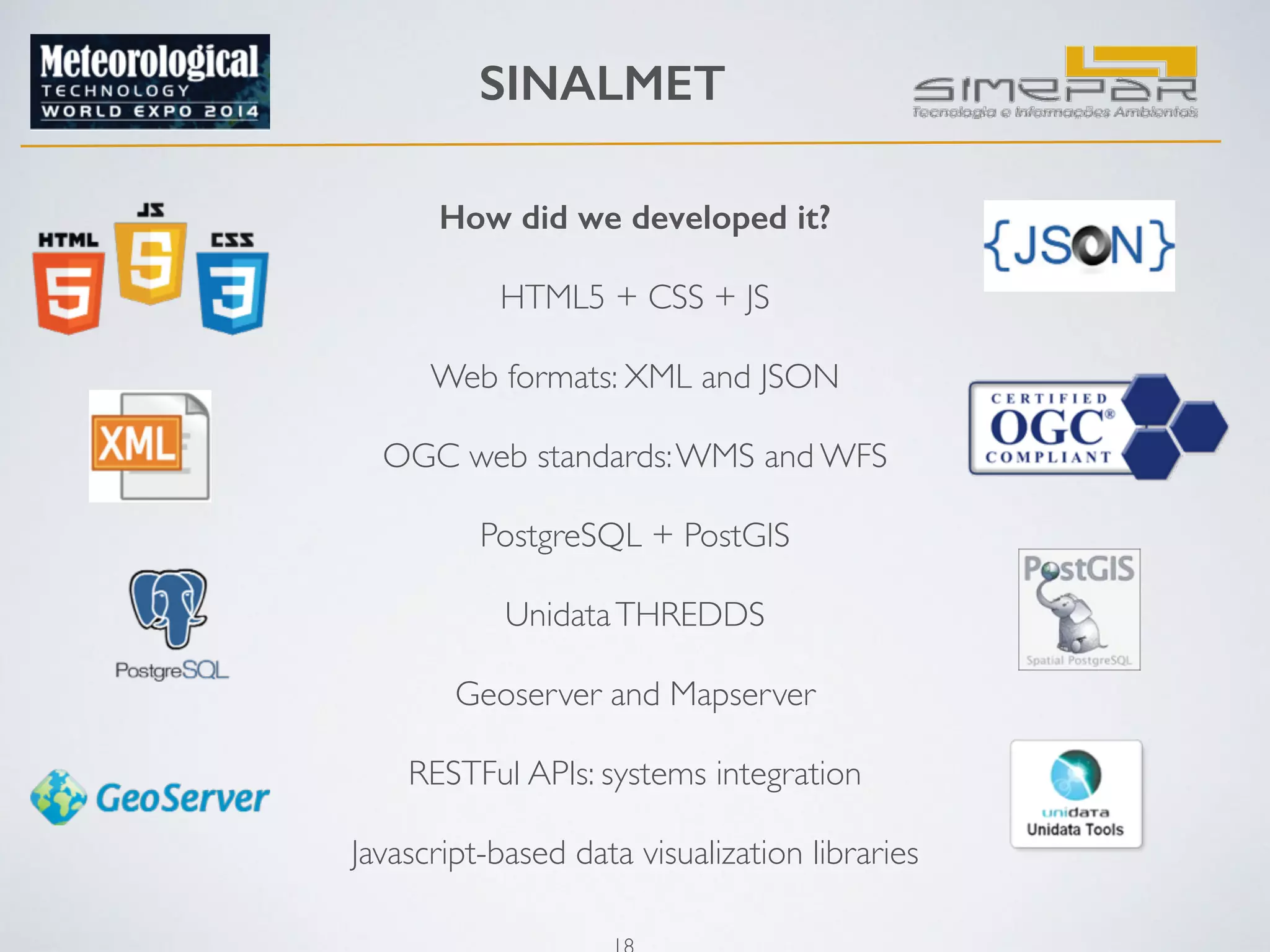 SINALMET 
How did we developed it? 
18 
! 
HTML5 + CSS + JS 
Web formats: XML and JSON 
! 
OGC web standards: WMS and WFS 
! 
PostgreSQL + PostGIS 
Unidata THREDDS 
! 
Geoserver and Mapserver 
! 
RESTFul APIs: systems integration 
! 
Javascript-based data visualization libraries 
! 
 