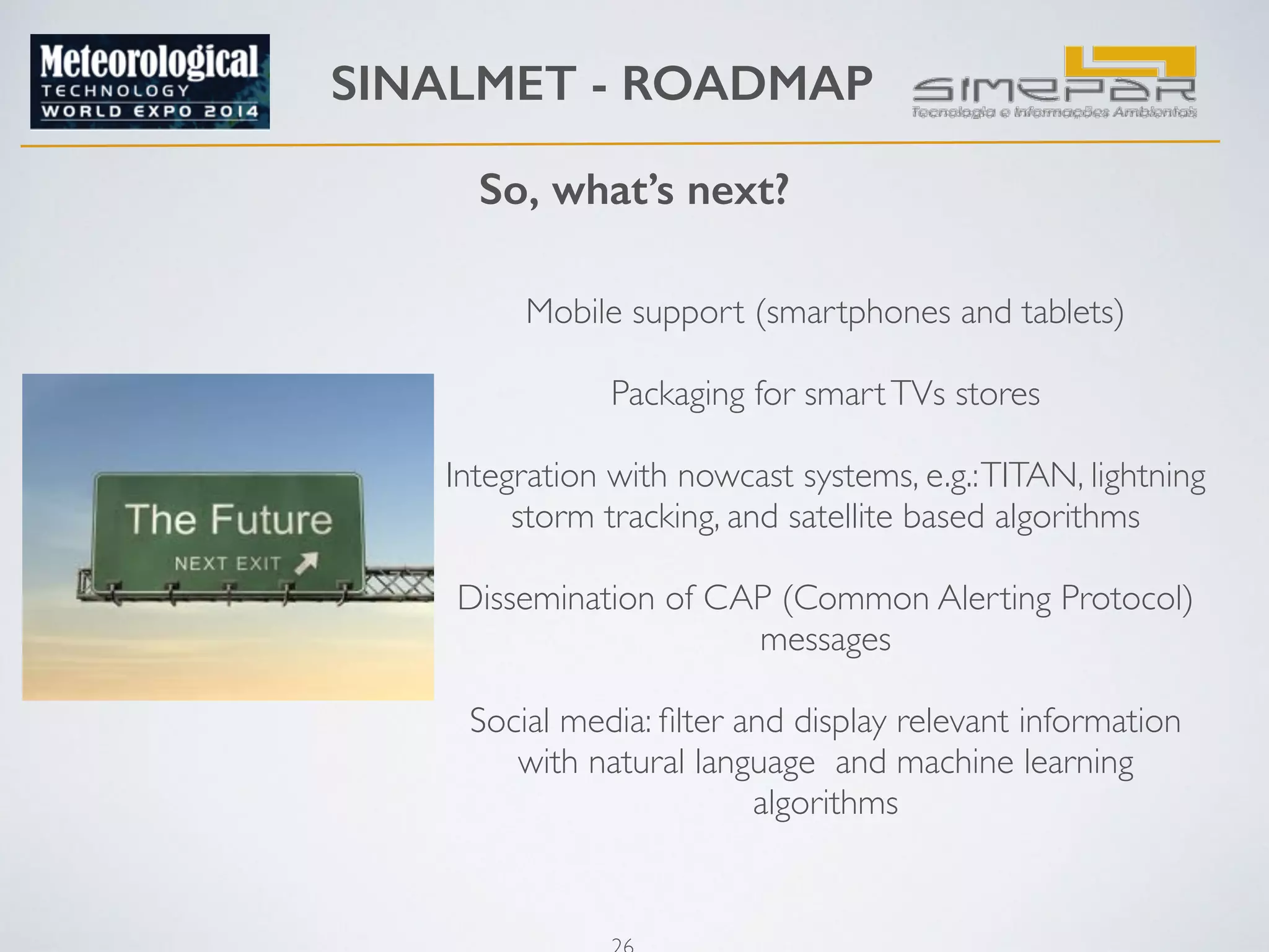 SINALMET - ROADMAP 
So, what’s next? 
Mobile support (smartphones and tablets) 
Packaging for smart TVs stores 
26 
! 
Integration with nowcast systems, e.g.: TITAN, lightning 
storm tracking, and satellite based algorithms 
! 
Dissemination of CAP (Common Alerting Protocol) 
messages 
! 
Social media: filter and display relevant information 
with natural language and machine learning 
algorithms 
! 
 