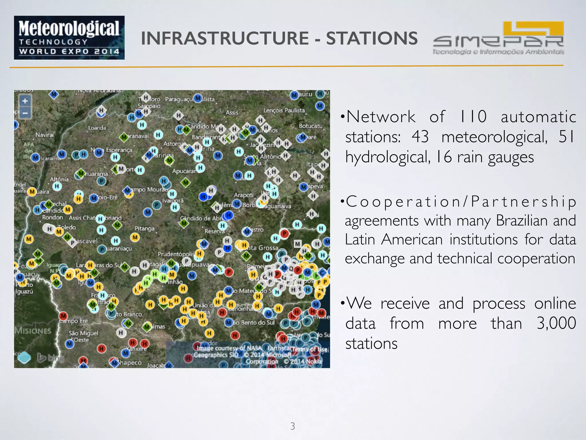 INFRASTRUCTURE - STATIONS 
3 
•Network of 110 automatic 
stations: 43 meteorological, 51 
hydrological, 16 rain gauges 
•C o o p e r a t i o n / P a r t n e r s h i p 
agreements with many Brazilian and 
Latin American institutions for data 
exchange and technical cooperation 
•We receive and process online 
data from more than 3,000 
stations 
 