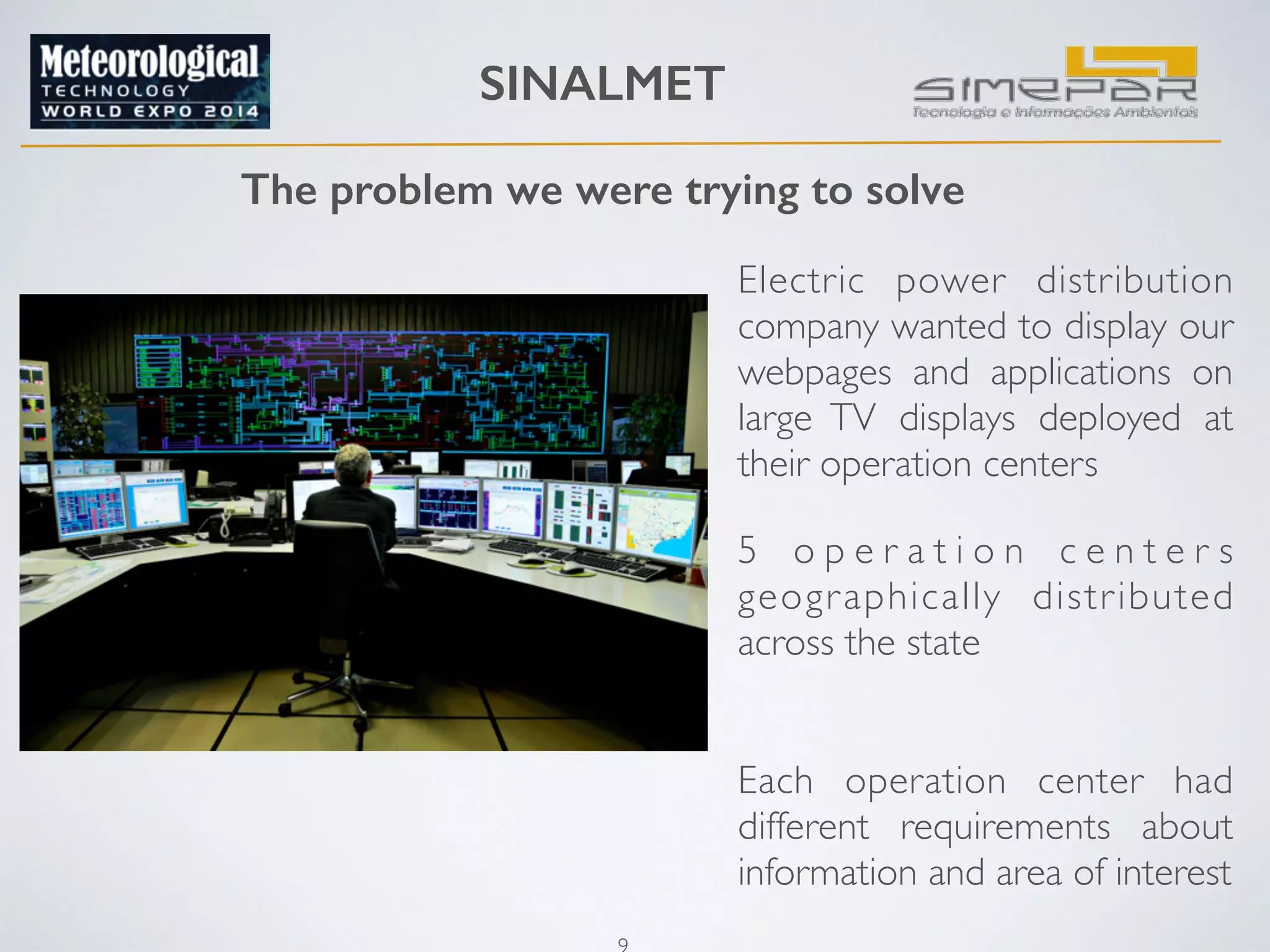 SINALMET 
The problem we were trying to solve 
9 
Electric power distribution 
company wanted to display our 
webpages and applications on 
large TV displays deployed at 
their operation centers 
5 o p e r a t i o n c e n t e r s 
geographically distributed 
across the state 
Each operation center had 
different requirements about 
information and area of interest 
 