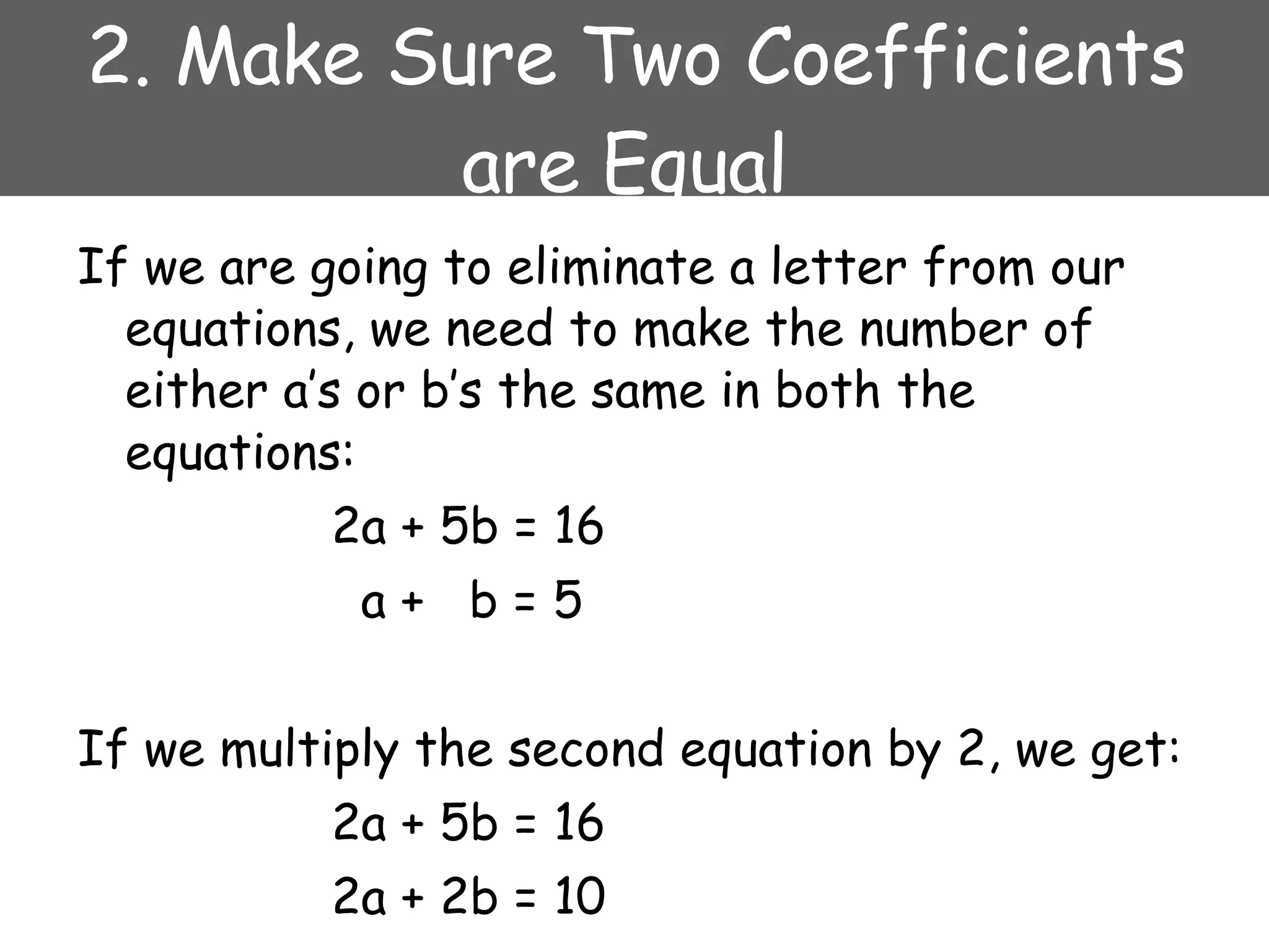2. Make Sure Two Coefficients are Equal  If we are going to eliminate a letter from our equations, we need to make the number of either a’s or b’s the same in both the equations: 2a + 5b = 16   a +  b = 5 If we multiply the second equation by 2, we get: 2a + 5b = 16 2a + 2b = 10 