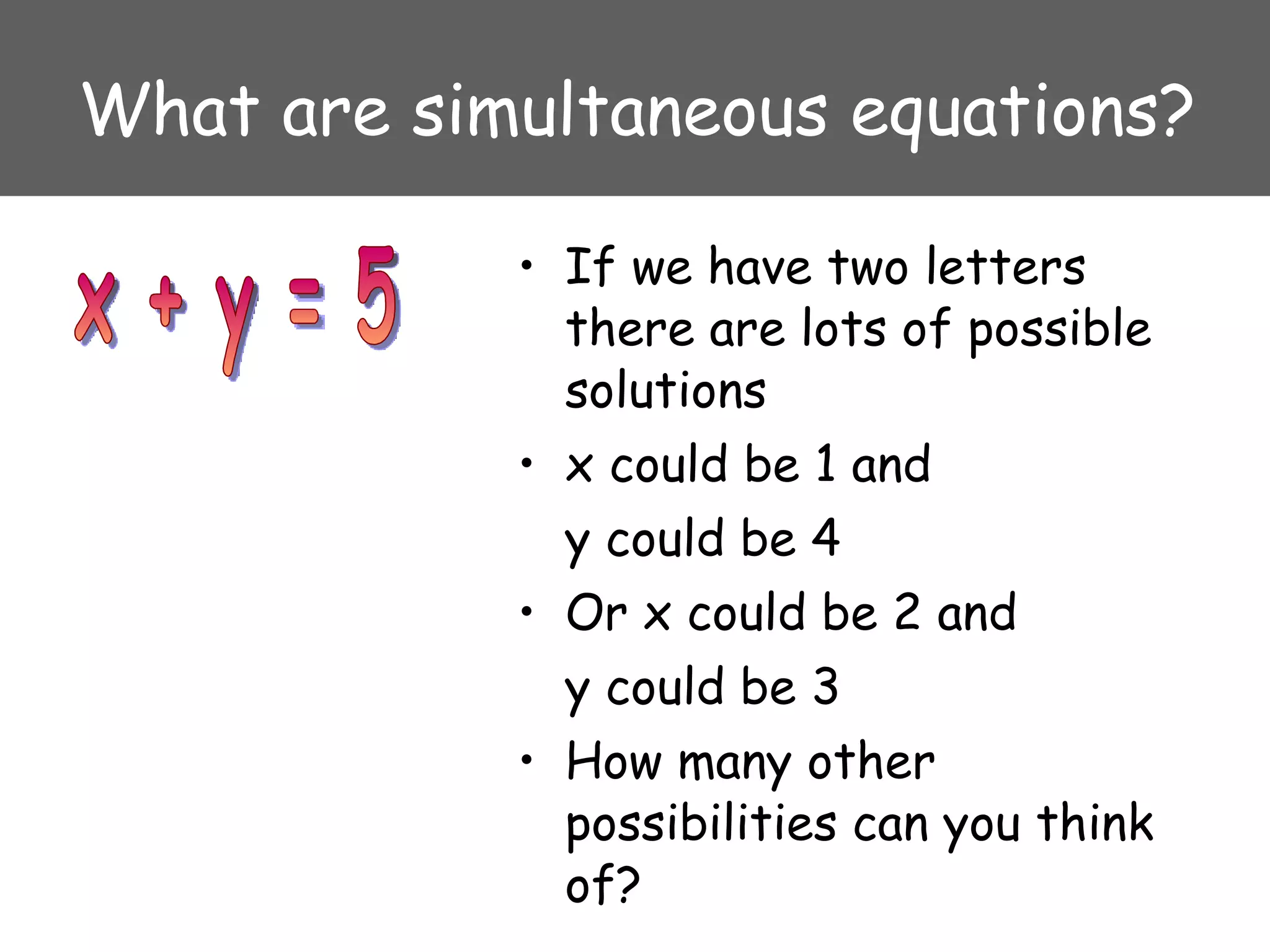 What are simultaneous equations? If we have two letters there are lots of possible solutions x could be 1 and  y could be 4 Or x could be 2 and  y could be 3 How many other possibilities can you think of? x + y = 5 