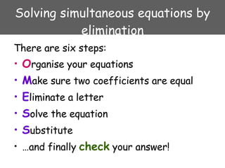 Solving simultaneous equations by elimination There are six steps: O rganise your equations M ake sure two coefficients are equal E liminate a letter S olve the equation S ubstitute … and finally  check  your answer! 