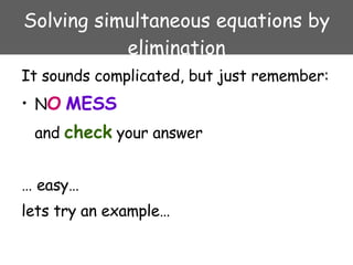 Solving simultaneous equations by elimination It sounds complicated, but just remember:  N O   MESS and  check  your answer …  easy… lets try an example… 