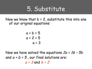 5. Substitute Now we know that b = 2, substitute this into one of our original equations:   a + b = 5   a + 2 = 5   a = 3 Now we have solved the equations  2a = 16 – 5b   and  a + b = 5  , our final solutions are:   a = 3  and  b = 2 
