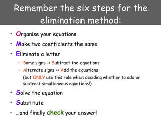 Remember the six steps for the elimination method: O rganise your equations M ake two coefficients the same E liminate a letter S ame signs ->  S ubtract the equations A lternate signs ->  A dd the equations (but  ONLY  use this rule when deciding whether to add or subtract simultaneous equations!) S olve the equation S ubstitute … and finally  check  your answer! 