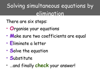 Solving simultaneous equations by elimination <ul><li>There are six steps: </li></ul><ul><li>O rganise your equations </li...