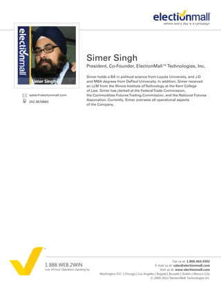 Simer Singh
                                        President, Co-Founder, ElectionMall™ Technologies, Inc.

                                        Simer holds a BA in political science from Loyola University, and J.D
                                        and MBA degrees from DePaul University. In addition, Simer received
                                        an LLM from the Illinois Institute of Technology at the Kent College
                                        of Law. Simer has clerked at the Federal Trade Commission,
sales@electionmall.com                  the Commodities Futures Trading Commission, and the National Futures
                                        Association. Currently, Simer oversees all operational aspects
202.387.8683
                                        of the Company.




                                                                                                     Fax us at: 1.866.464.3502
         1.888.WEB.2WIN                                                                 E-mail us at: sales@electionmall.com
         Live 24 hour Operators standing by                                                Visit us at: www.electionmall.com
                                               Washington D.C. | Chicago | Los Angeles | Bogota | Brussels | Dublin | Mexico City
                                                                                   © 2000-2012 ElectionMall Technologies Inc.
 