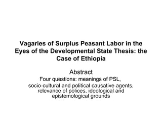 Vagaries of Surplus Peasant Labor in the
Eyes of the Developmental State Thesis: the
             Case of Ethiopia

                     Abstract
         Four questions: meanings of PSL,
    socio-cultural and political causative agents,
        relevance of polices, ideological and
              epistemological grounds
 