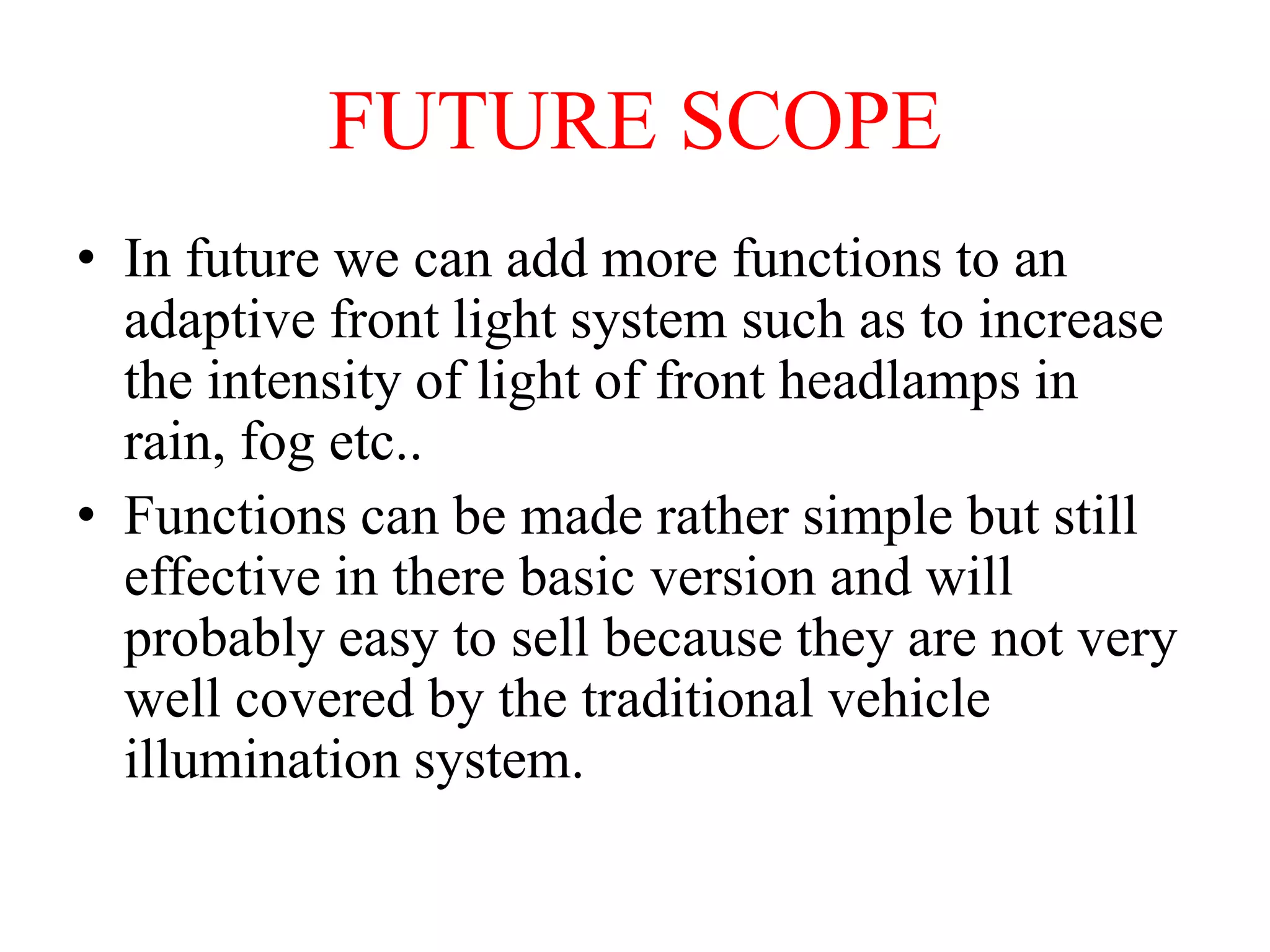 FUTURE SCOPE
• In future we can add more functions to an
adaptive front light system such as to increase
the intensity of light of front headlamps in
rain, fog etc..
• Functions can be made rather simple but still
effective in there basic version and will
probably easy to sell because they are not very
well covered by the traditional vehicle
illumination system.

 