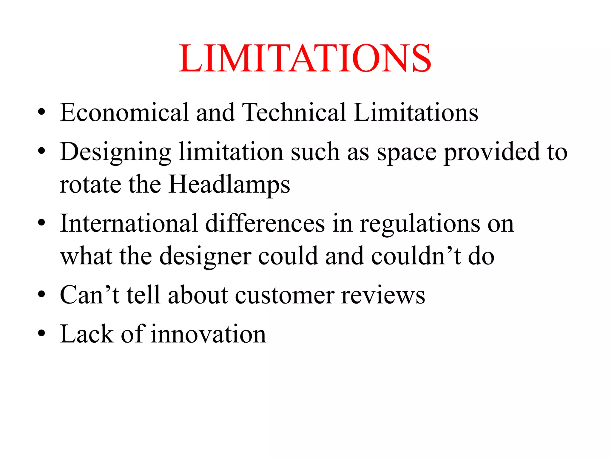 LIMITATIONS
• Economical and Technical Limitations
• Designing limitation such as space provided to
rotate the Headlamps
• International differences in regulations on
what the designer could and couldn’t do
• Can’t tell about customer reviews
• Lack of innovation

 