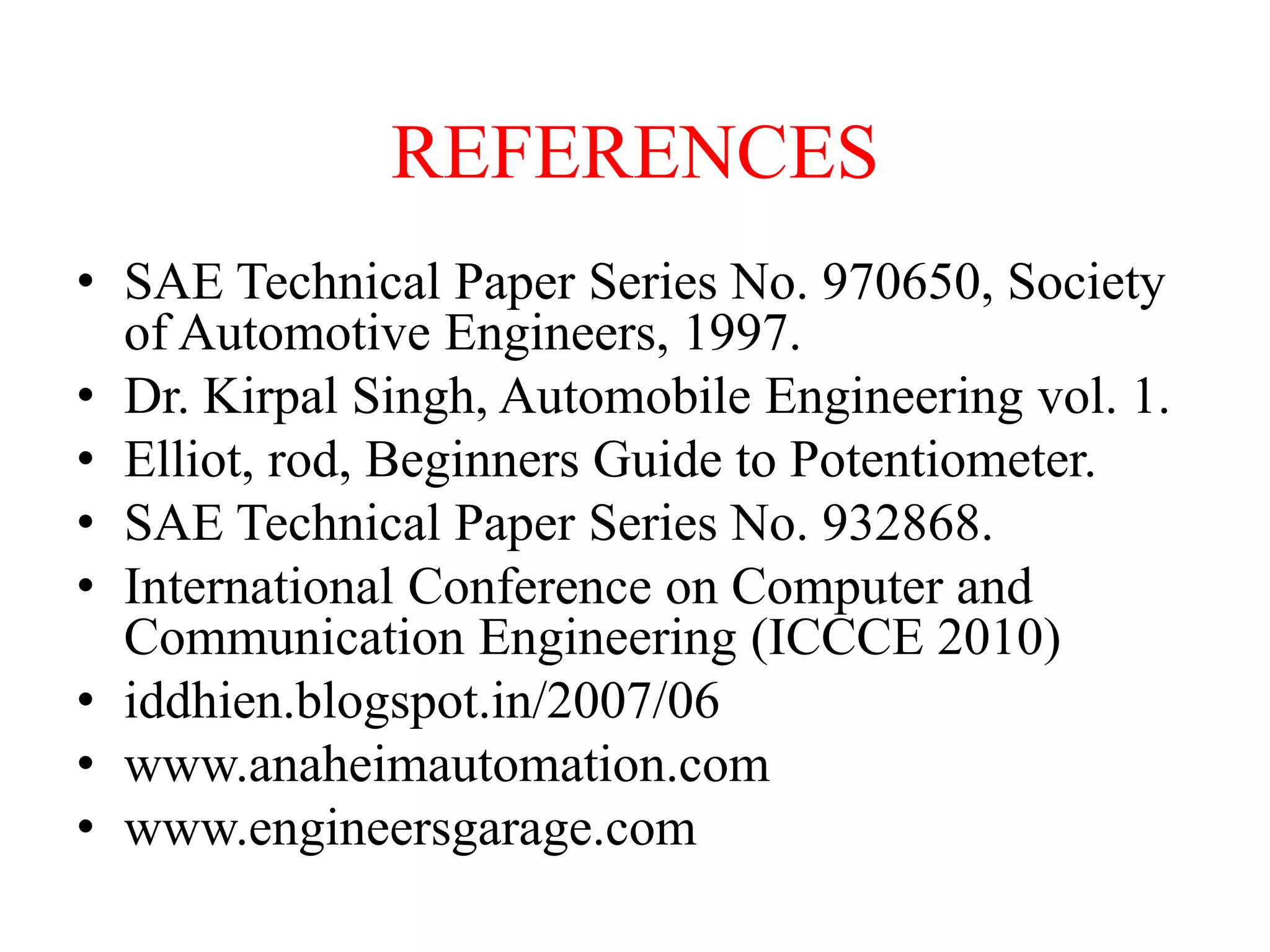 REFERENCES
• SAE Technical Paper Series No. 970650, Society
of Automotive Engineers, 1997.
• Dr. Kirpal Singh, Automobile Engineering vol. 1.
• Elliot, rod, Beginners Guide to Potentiometer.
• SAE Technical Paper Series No. 932868.
• International Conference on Computer and
Communication Engineering (ICCCE 2010)
• iddhien.blogspot.in/2007/06
• www.anaheimautomation.com
• www.engineersgarage.com

 