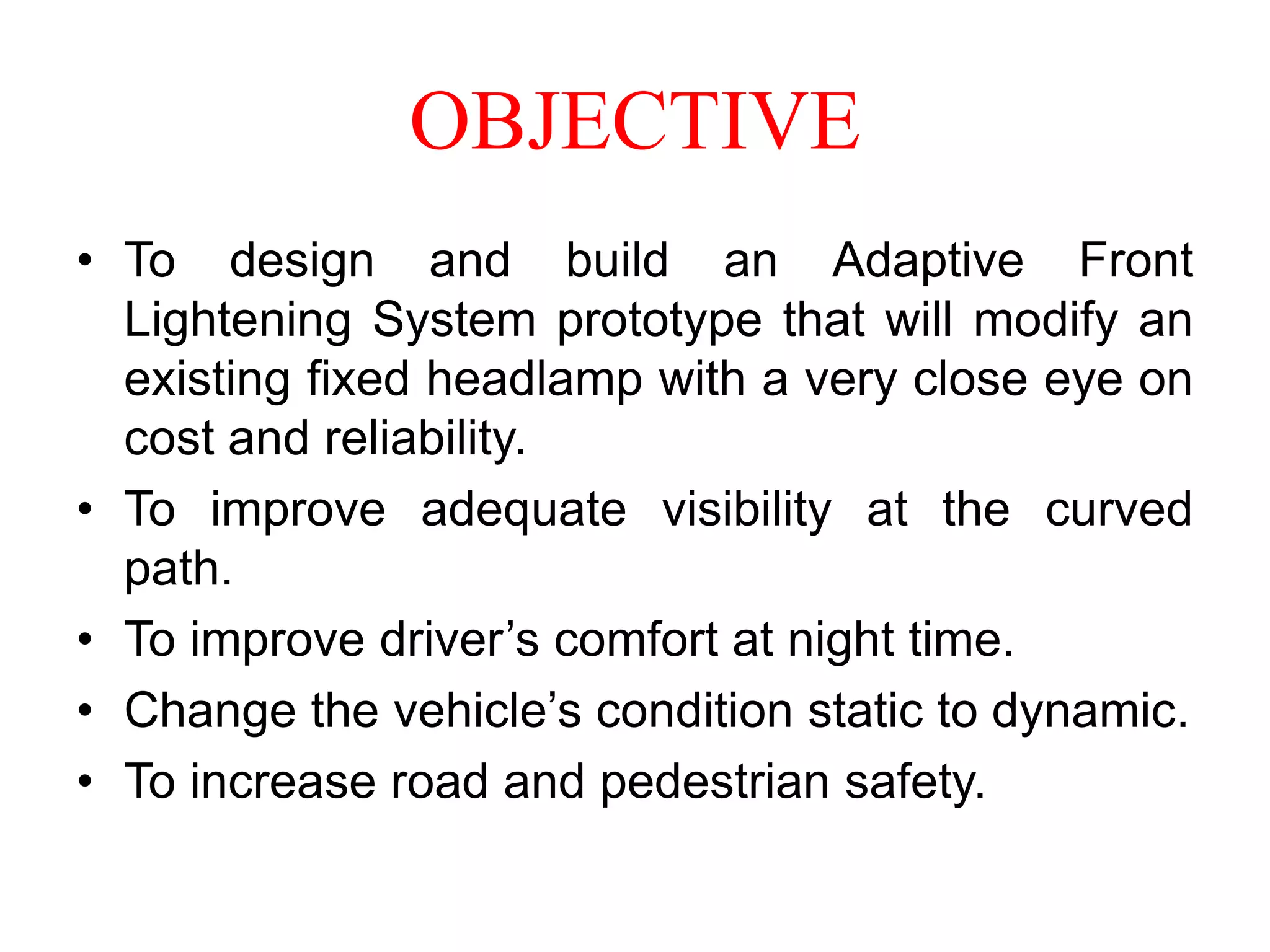 OBJECTIVE
• To design and build an Adaptive Front
Lightening System prototype that will modify an
existing fixed headlamp with a very close eye on
cost and reliability.
• To improve adequate visibility at the curved
path.
• To improve driver’s comfort at night time.
• Change the vehicle’s condition static to dynamic.
• To increase road and pedestrian safety.

 