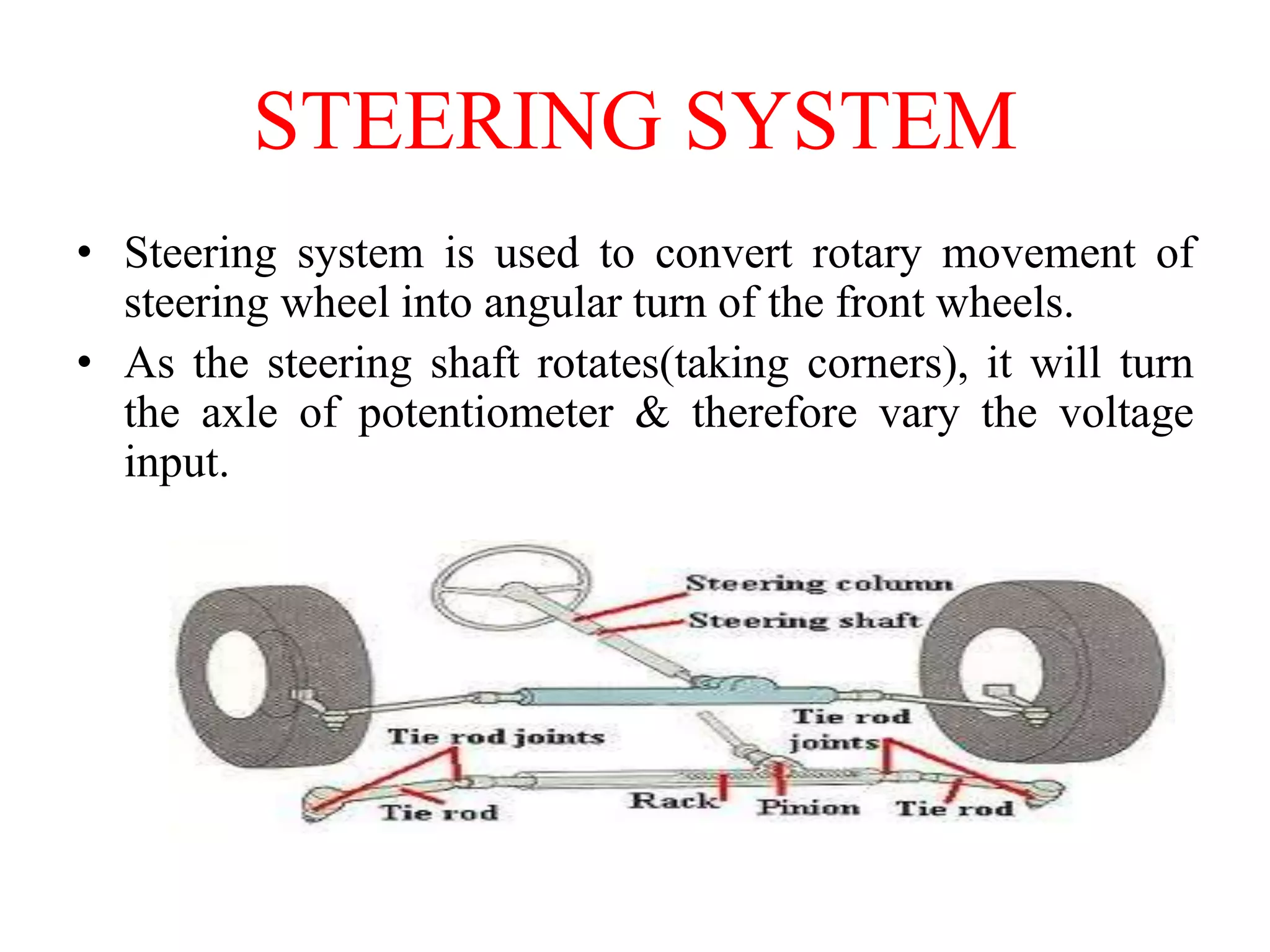 STEERING SYSTEM
• Steering system is used to convert rotary movement of
steering wheel into angular turn of the front wheels.
• As the steering shaft rotates(taking corners), it will turn
the axle of potentiometer & therefore vary the voltage
input.

 