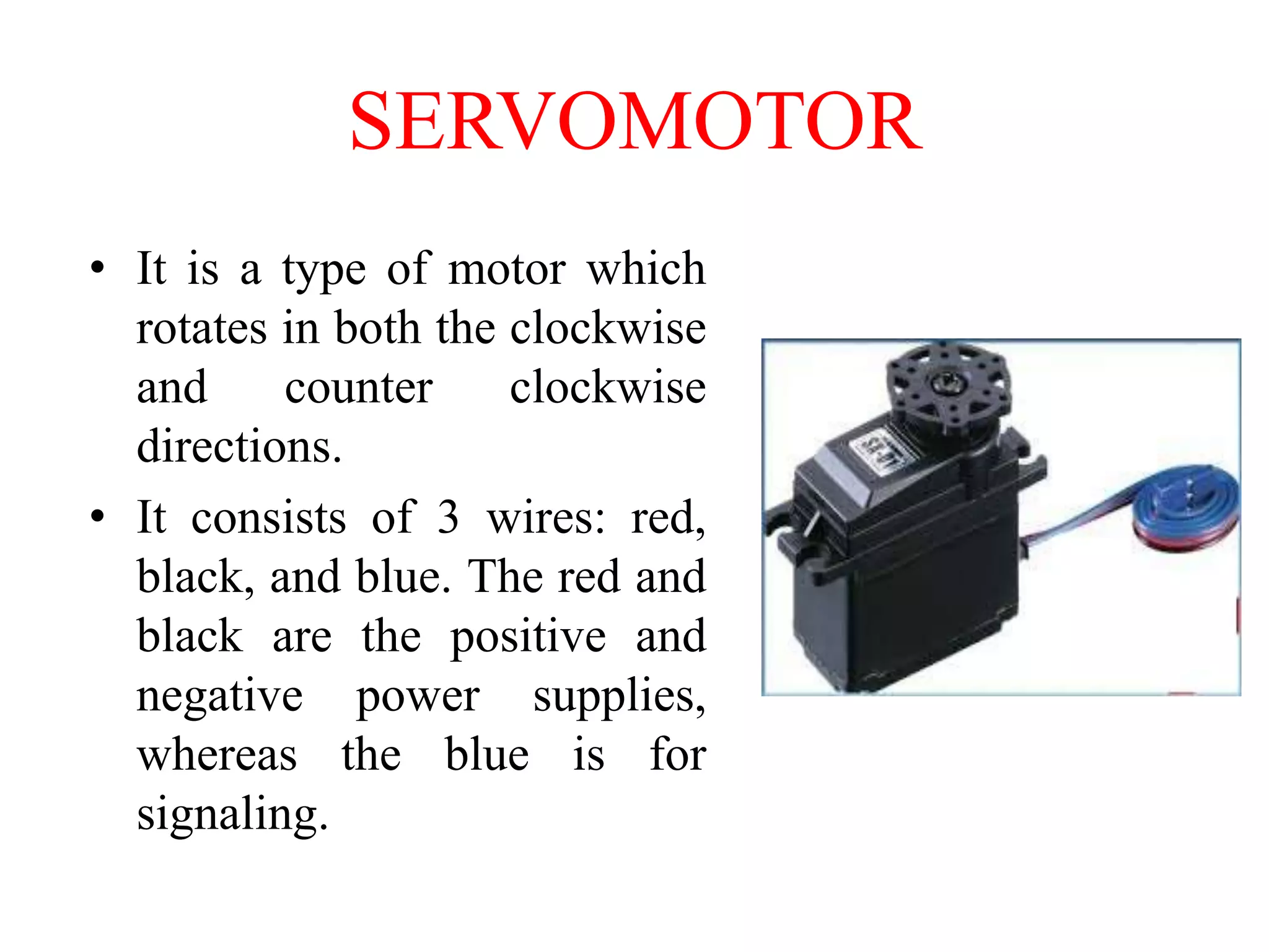 SERVOMOTOR
• It is a type of motor which
rotates in both the clockwise
and
counter
clockwise
directions.
• It consists of 3 wires: red,
black, and blue. The red and
black are the positive and
negative power supplies,
whereas the blue is for
signaling.

 