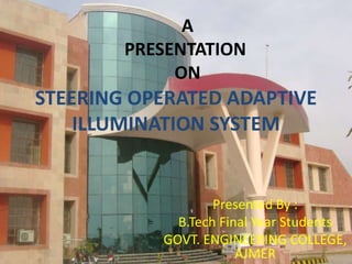 A
PRESENTATION
ON

STEERING OPERATED ADAPTIVE
ILLUMINATION SYSTEM

Presented By :
B.Tech Final Year Students
GOVT. ENGINEERING COLLEGE,
AJMER

 