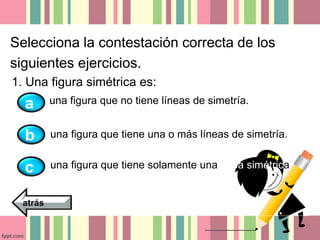 Selecciona la contestación correcta de los 
siguientes ejercicios. 
1. Una figura simétrica es: 
una figura que no tiene líneas de simetría. 
una figura que tiene una o más líneas de simetría. 
una figura que tiene solamente una línea simétrica. 
a 
b 
c 
atrás 
 