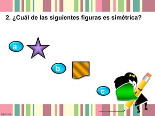 2. ¿Cuál de las siguientes figuras es simétrica? 
a 
b 
c 
 