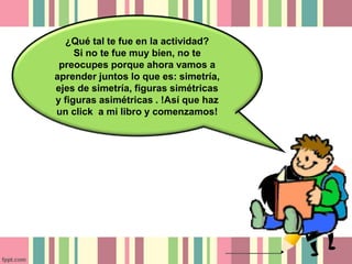 ¿Qué tal te fue en la actividad? 
Si no te fue muy bien, no te 
preocupes porque ahora vamos a 
aprender juntos lo que es: simetría, 
ejes de simetría, figuras simétricas 
y figuras asimétricas . !Así que haz 
un click a mi libro y comenzamos! 
 
