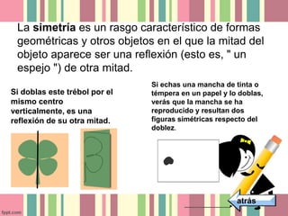La simetría es un rasgo característico de formas 
geométricas y otros objetos en el que la mitad del 
objeto aparece ser una reflexión (esto es, " un 
espejo ") de otra mitad. 
atrás 
Si doblas este trébol por el 
mismo centro 
verticalmente, es una 
reflexión de su otra mitad. 
Si echas una mancha de tinta o 
témpera en un papel y lo doblas, 
verás que la mancha se ha 
reproducido y resultan dos 
figuras simétricas respecto del 
doblez. 
 