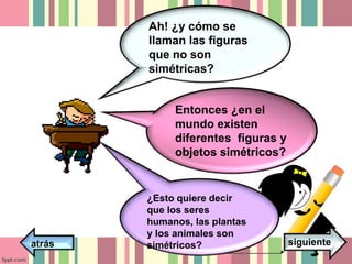 Ah! ¿y cómo se 
llaman las figuras 
que no son 
simétricas? 
Entonces ¿en el 
mundo existen 
diferentes figuras y 
objetos simétricos? 
¿Esto quiere decir 
que los seres 
humanos, las plantas 
y los animales son 
atrás simétricos? siguiente 
 