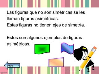 Las figuras que no son simétricas se les 
llaman figuras asimétricas. 
Estas figuras no tienen ejes de simetría. 
Estos son algunos ejemplos de figuras 
asimétricas. 
atrás 
 