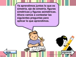 Ya aprendimos juntos lo que es 
simetría, eje de simetría, figuras 
simétricas y figuras asimétricas. 
Ahora vamos a contestar las 
siguientes preguntas para 
aplicar lo que aprendimos. 
atrás siguiente 
 