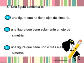 3. Una figura simétrica es: 
una figura que no tiene ejes de simetría. 
una figura que tiene solamente un eje de 
simetría. 
una figura que tiene uno o más ejes de 
simetría. 
a 
b 
c 
 