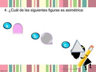 4. ¿Cuál de las siguientes figuras es asimétrica: 
a 
b 
c 
 