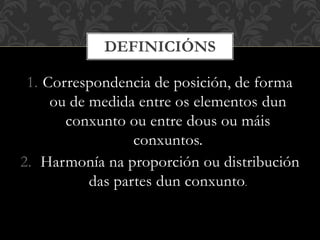 1. Correspondencia de posición, de forma
ou de medida entre os elementos dun
conxunto ou entre dous ou máis
conxuntos.
2. Harmonía na proporción ou distribución
das partes dun conxunto.
DEFINICIÓNS
 