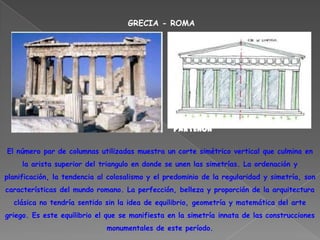 GRECIA - ROMA




                                                 PARTENÓN

El número par de columnas utilizadas muestra un corte simétrico vertical que culmina en
     la arista superior del triangulo en donde se unen las simetrías. La ordenación y
planificación, la tendencia al colosalismo y el predominio de la regularidad y simetría, son
características del mundo romano. La perfección, belleza y proporción de la arquitectura
  clásica no tendría sentido sin la idea de equilibrio, geometría y matemática del arte
griego. Es este equilibrio el que se manifiesta en la simetría innata de las construcciones
                              monumentales de este período.
 