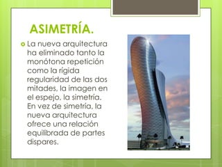 ASIMETRÍA.
 Lanueva arquitectura
 ha eliminado tanto la
 monótona repetición
 como la rígida
 regularidad de las dos
 mitades, la imagen en
 el espejo, la simetría.
 En vez de simetría, la
 nueva arquitectura
 ofrece una relación
 equilibrada de partes
 dispares.
 