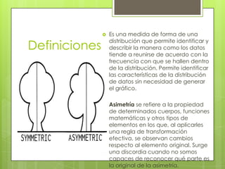    Es una medida de forma de una

Definiciones
                   distribución que permite identificar y
                   describir la manera como los datos
                   tiende a reunirse de acuerdo con la
                   frecuencia con que se hallen dentro
                   de la distribución. Permite identificar
                   las características de la distribución
                   de datos sin necesidad de generar
                   el gráfico.

                  Asimetría se refiere a la propiedad
                   de determinados cuerpos, funciones
                   matemáticas y otros tipos de
                   elementos en los que, al aplicarles
                   una regla de transformación
                   efectiva, se observan cambios
                   respecto al elemento original. Surge
                   una discordia cuando no somos
                   capaces de reconocer qué parte es
                   la original de la asimetría.
 
