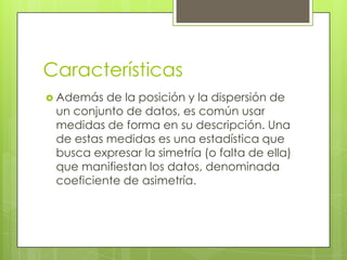 Características
 Además  de la posición y la dispersión de
 un conjunto de datos, es común usar
 medidas de forma en su descripción. Una
 de estas medidas es una estadística que
 busca expresar la simetría (o falta de ella)
 que manifiestan los datos, denominada
 coeficiente de asimetría.
 