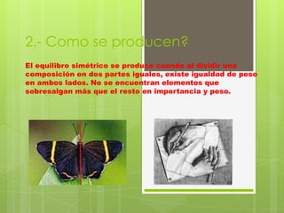 2.- Como se producen?
El equilibro simétrico se produce cuando al dividir una
composición en dos partes iguales, existe igualdad de peso
en ambos lados. No se encuentran elementos que
sobresalgan más que el resto en importancia y peso.
 