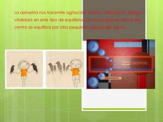 La asimetría nos transmite agitación, tensión, dinamismo, alegría y
vitalidad; en este tipo de equilibrio una masa grande cerca del
centro se equilibra por otra pequeña alejada del aquel.
 