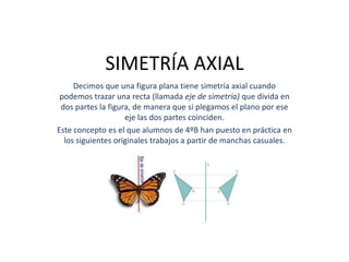 SIMETRÍA AXIAL
     Decimos que una figura plana tiene simetría axial cuando
 podemos trazar una recta (llamada eje de simetría) que divida en
 dos partes la figura, de manera que si plegamos el plano por ese
                    eje las dos partes coinciden.
Este concepto es el que alumnos de 4ºB han puesto en práctica en
  los siguientes originales trabajos a partir de manchas casuales.
 