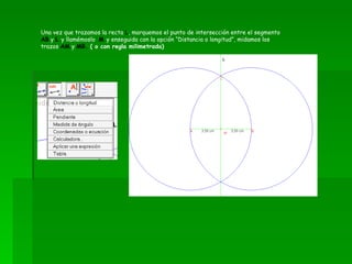 Una vez que trazamos la recta  L , marquemos el punto de intersección entre el segmento  AB  y  L   y llamémoslo  M  y enseguida con la opción “Distancia o longitud”, midamos los trazos  AM  y  MB.  ( o con regla milimetrada) 