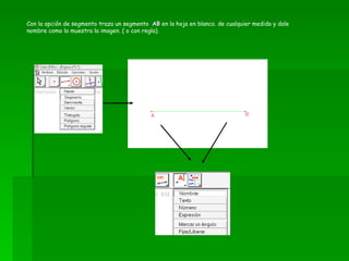Con la opción de segmento traza un segmento  AB  en la hoja en blanco. de cualquier medida y dale nombre como lo muestra la imagen. ( o con regla). 