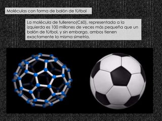 Moléculas con forma de balón de fútbol
La molécula de fullereno(C60), representada a la
izquierda es 100 millones de veces más pequeña que un
balón de fútbol, y sin embargo, ambos tienen
exactamente la misma simetría.
 