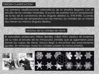 ORIGEN CLASIFICACION
Las primeras clasificaciones sistemáticas de la simetría llegaron con el
estudio de los cristales minerales. El punto de partida fue la constatación
de la ley de la constancia de los ángulos diedros (s. XVII-XVIII). Cuando
las condiciones de temperatura son las mismas, los cristales de un mismo
tipo tienen los mismos ángulos diedros.
Historias de los cristales de nieve
El naturalista americano Wilson Bentley (1865-1931) dedico 40 inviernos
de su vida al estudio de los minúsculos cristales que se aglomeran para
formar los copos de nieve. Nunca llegó a encontrar dos exactamente
iguales. Sin embargo, todos los cristales poseen la misma simetría.
 