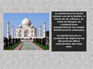 La arquitectura ha hecho
extenso uso de la simetría. A
través de las culturas y en
todos los tiempos, las
composiciones
arquitectónicas han estado
simétricamente ordenadas.
La arquitectura por su
condición de objeto de tres
dimensiones difiere
radicalmente den otras
artes.
 