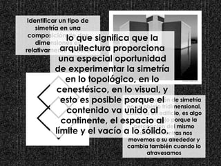 Identificar un tipo de
simetría en una
composición de dos
dimensiones es
relativamente directo
la identificación de simetría
en un objeto tridimensional,
como es un edificio, es algo
más complejo porque la
percepción del mismo
cambia mientras nos
movemos a su alrededor y
cambia también cuando lo
atravesamos
lo que significa que la
arquitectura proporciona
una especial oportunidad
de experimentar la simetría
en lo topológico, en lo
cenestésico, en lo visual, y
esto es posible porque el
contenido va unido al
continente, el espacio al
límite y el vacío a lo sólido.
 